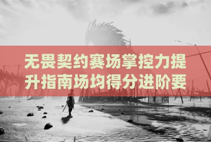 无畏契约赛场掌控力提升指南场均得分进阶要诀