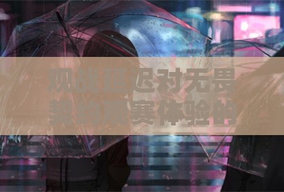 观战延迟对无畏契约观赛体验的影响与调整策略