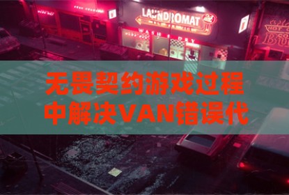 无畏契约游戏过程中解决VAN错误代码的有效方法与预防策略