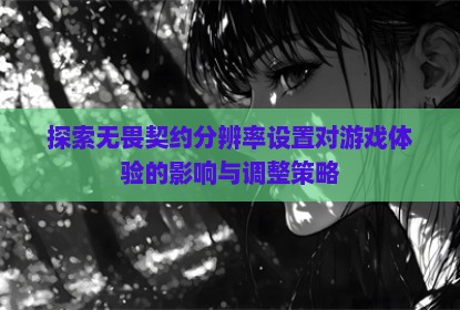 探索无畏契约分辨率设置对游戏体验的影响与调整策略