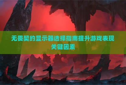 无畏契约显示器选择指南提升游戏表现关键因素